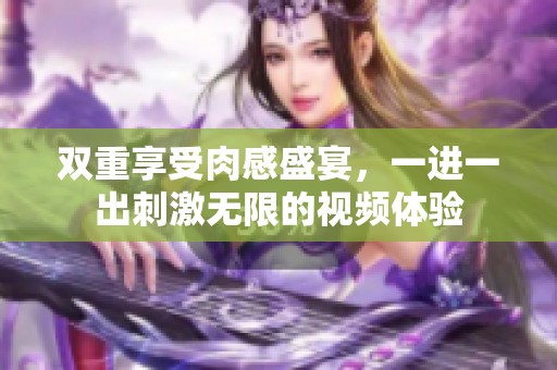双重享受肉感盛宴，一进一出刺激无限的视频体验