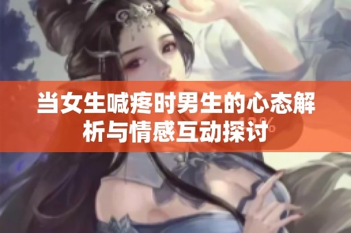 当女生喊疼时男生的心态解析与情感互动探讨