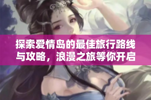 探索爱情岛的最佳旅行路线与攻略，浪漫之旅等你开启