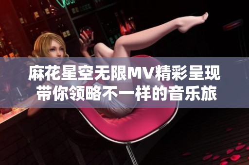 麻花星空无限MV精彩呈现 带你领略不一样的音乐旅程