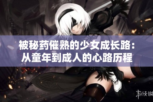 被秘药催熟的少女成长路：从童年到成人的心路历程
