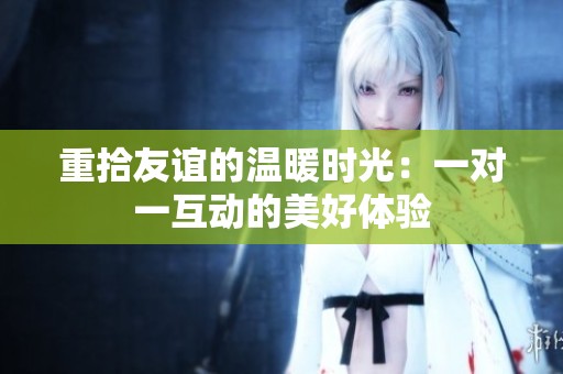 重拾友谊的温暖时光：一对一互动的美好体验
