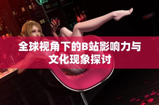 全球视角下的B站影响力与文化现象探讨