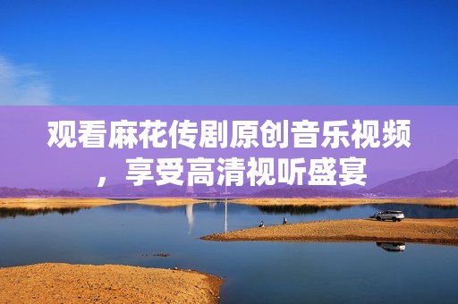 观看麻花传剧原创音乐视频，享受高清视听盛宴
