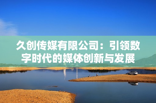久创传媒有限公司：引领数字时代的媒体创新与发展