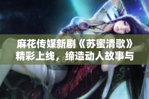 麻花传媒新剧《苏蜜清歌》精彩上线，缔造动人故事与音乐世界