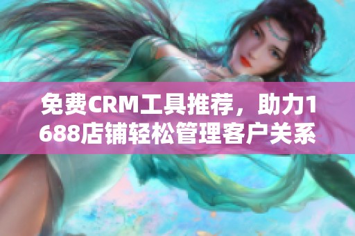 免费CRM工具推荐，助力1688店铺轻松管理客户关系