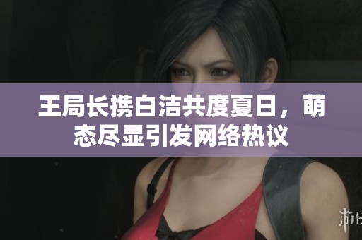 王局长携白洁共度夏日，萌态尽显引发网络热议