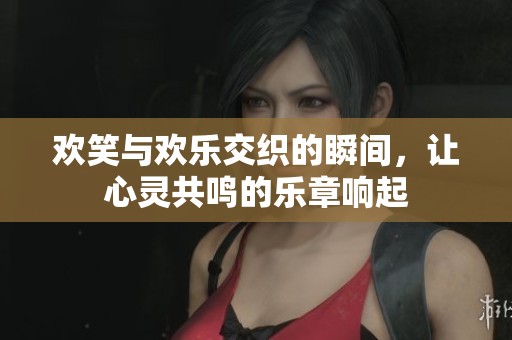 欢笑与欢乐交织的瞬间，让心灵共鸣的乐章响起
