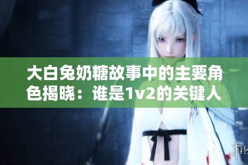 大白兔奶糖故事中的主要角色揭晓：谁是1v2的关键人物