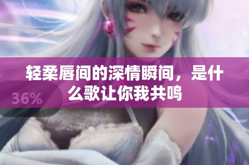 轻柔唇间的深情瞬间，是什么歌让你我共鸣