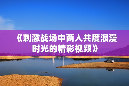 《刺激战场中两人共度浪漫时光的精彩视频》