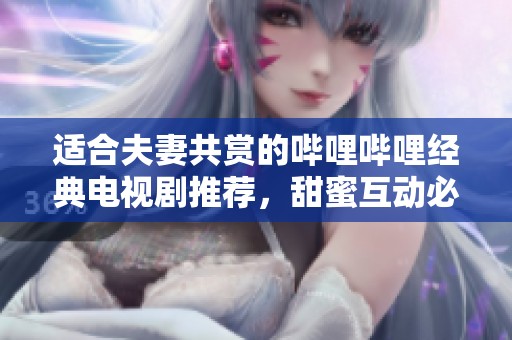 适合夫妻共赏的哔哩哔哩经典电视剧推荐，甜蜜互动必看！