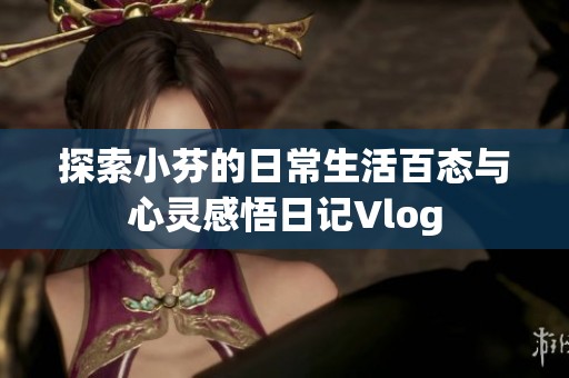 探索小芬的日常生活百态与心灵感悟日记Vlog