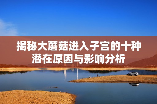 揭秘大蘑菇进入子宫的十种潜在原因与影响分析