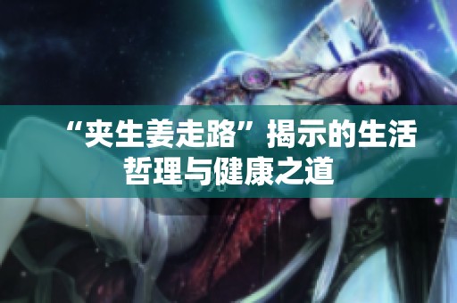 “夹生姜走路”揭示的生活哲理与健康之道
