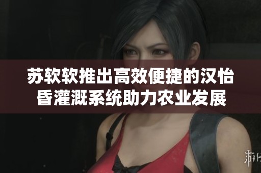 苏软软推出高效便捷的汉怡昏灌溉系统助力农业发展