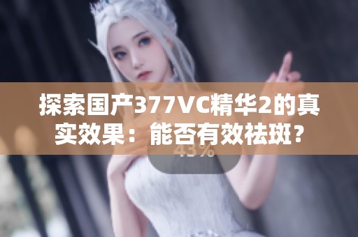 探索国产377VC精华2的真实效果：能否有效祛斑？