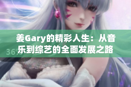 姜Gary的精彩人生：从音乐到综艺的全面发展之路