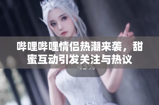 哔哩哔哩情侣热潮来袭，甜蜜互动引发关注与热议