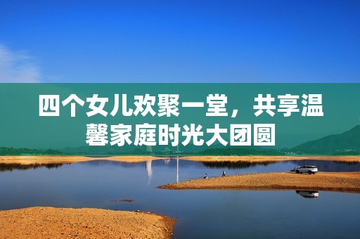 四个女儿欢聚一堂，共享温馨家庭时光大团圆