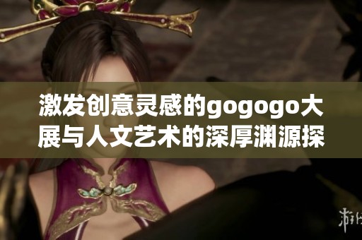激发创意灵感的gogogo大展与人文艺术的深厚渊源探索