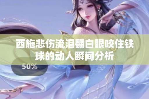 西施悲伤流泪翻白眼咬住铁球的动人瞬间分析