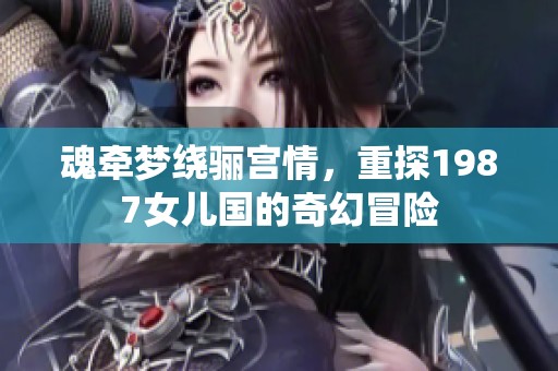 魂牵梦绕骊宫情，重探1987女儿国的奇幻冒险