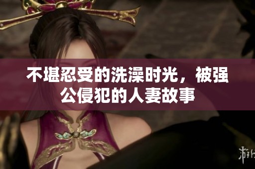 不堪忍受的洗澡时光，被强公侵犯的人妻故事