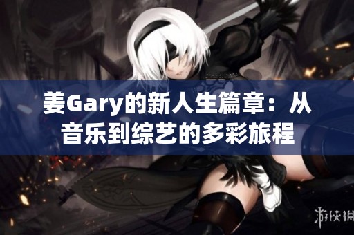 姜Gary的新人生篇章：从音乐到综艺的多彩旅程