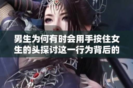 男生为何有时会用手按住女生的头探讨这一行为背后的原因