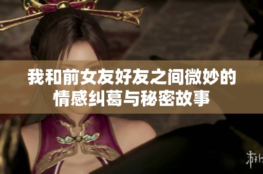 我和前女友好友之间微妙的情感纠葛与秘密故事