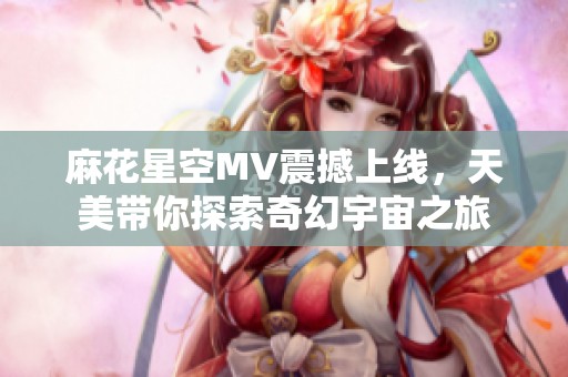 麻花星空MV震撼上线，天美带你探索奇幻宇宙之旅