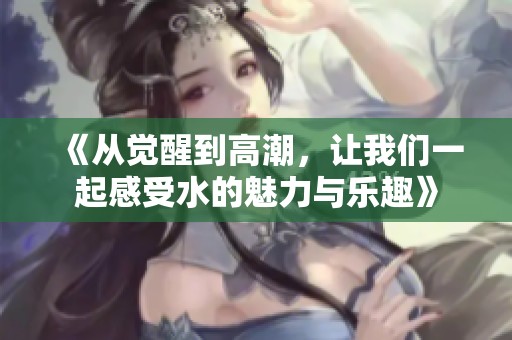 《从觉醒到高潮，让我们一起感受水的魅力与乐趣》