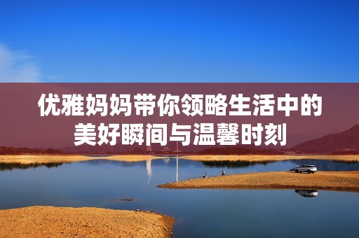 优雅妈妈带你领略生活中的美好瞬间与温馨时刻