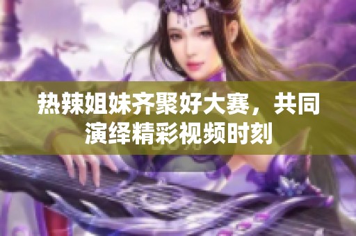 热辣姐妹齐聚好大赛，共同演绎精彩视频时刻