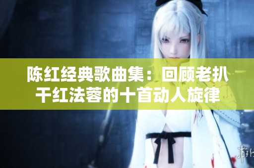 陈红经典歌曲集：回顾老扒干红法蓉的十首动人旋律