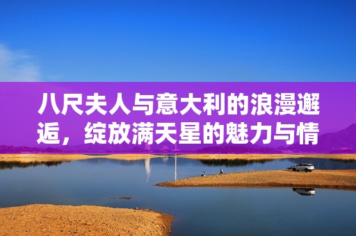 八尺夫人与意大利的浪漫邂逅，绽放满天星的魅力与情怀