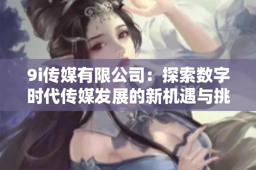 9i传媒有限公司：探索数字时代传媒发展的新机遇与挑战