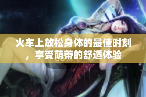 火车上放松身体的最佳时刻，享受荫蒂的舒适体验
