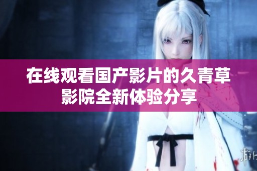 在线观看国产影片的久青草影院全新体验分享