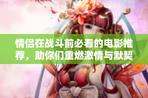 情侣在战斗前必看的电影推荐，助你们重燃激情与默契