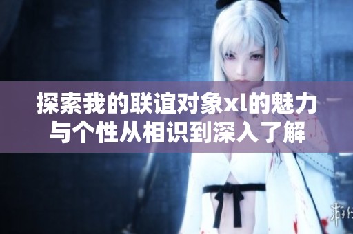 探索我的联谊对象xl的魅力与个性从相识到深入了解