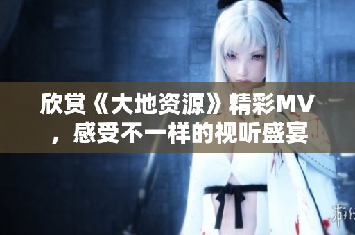 欣赏《大地资源》精彩MV，感受不一样的视听盛宴