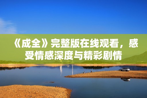 《成全》完整版在线观看，感受情感深度与精彩剧情