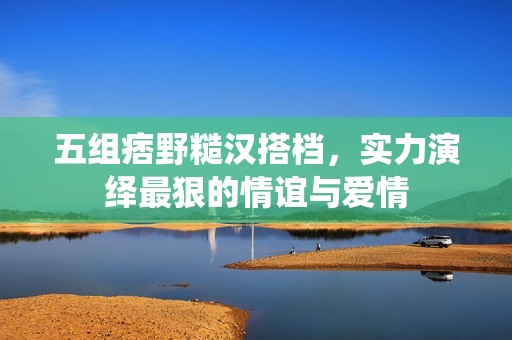 五组痞野糙汉搭档，实力演绎最狠的情谊与爱情