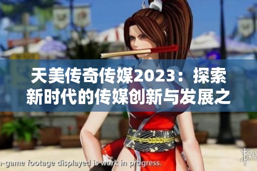 天美传奇传媒2023：探索新时代的传媒创新与发展之路