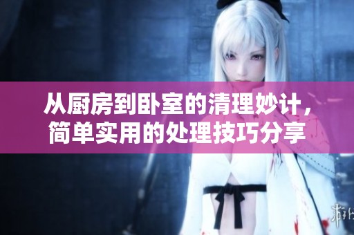 从厨房到卧室的清理妙计，简单实用的处理技巧分享