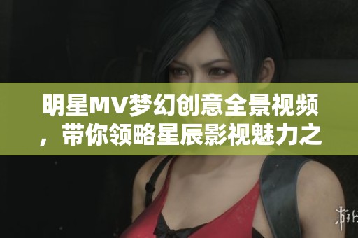 明星MV梦幻创意全景视频，带你领略星辰影视魅力之旅