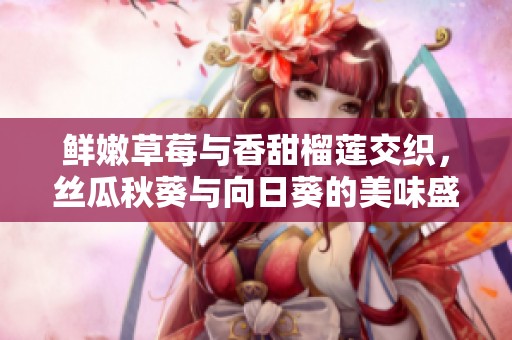 鲜嫩草莓与香甜榴莲交织，丝瓜秋葵与向日葵的美味盛宴